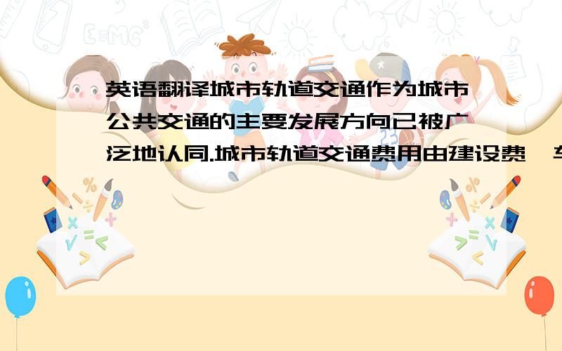 英语翻译城市轨道交通作为城市公共交通的主要发展方向已被广泛地认同.城市轨道交通费用由建设费、车辆购置费、运营费等组成,其中车辆的购置费和运营费占据着较大比例,因此,在满足客