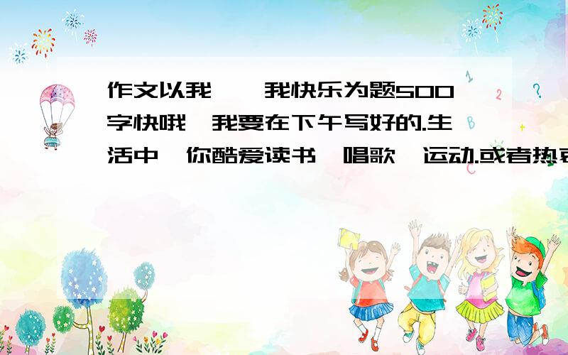 作文以我——我快乐为题500字快哦,我要在下午写好的.生活中,你酷爱读书、唱歌、运动.或者热衷于手工制作、社会实践、探索创新.或者乐于助人、愿意付出、勇于追求.这其中,你可能收获到