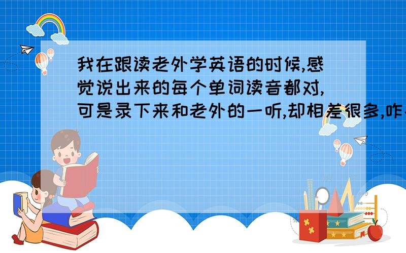 我在跟读老外学英语的时候,感觉说出来的每个单词读音都对,可是录下来和老外的一听,却相差很多,咋办呢?我感觉是口音问题的差别,就是我感觉我英语的不地道,一听就是中国人读的,没有是