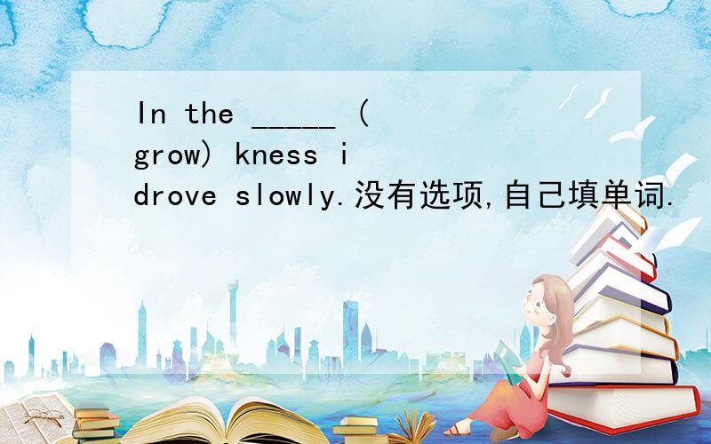 In the _____ (grow) kness i drove slowly.没有选项,自己填单词.