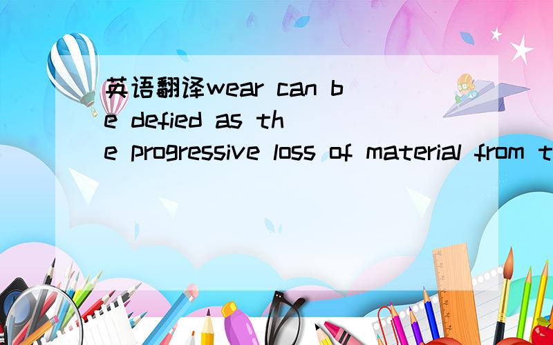 英语翻译wear can be defied as the progressive loss of material from the operating surface of a body occurring as a result of relative motion at the surface.the problem of wear arises wherever there are load and motion between surfaces,and is ther