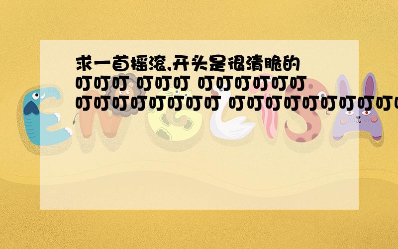 求一首摇滚,开头是很清脆的 叮叮叮 叮叮叮 叮叮叮叮叮叮叮叮叮叮叮叮叮叮 叮叮叮叮叮叮叮叮叮叮叮叮叮叮求一首摇滚,好像是英文的,反正不是中文,开头是叮叮叮 叮叮叮 叮叮叮叮叮叮叮叮