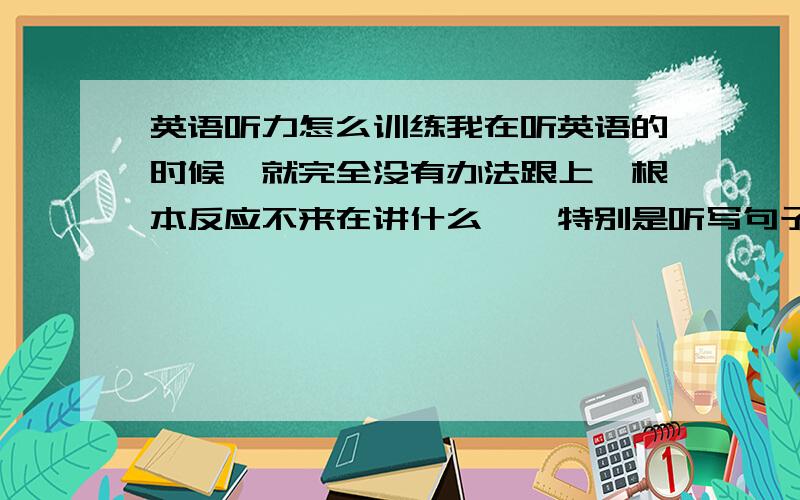 英语听力怎么训练我在听英语的时候,就完全没有办法跟上,根本反应不来在讲什么……特别是听写句子的题,完全是0分……求英语高手给个方法.求提高反应速度.