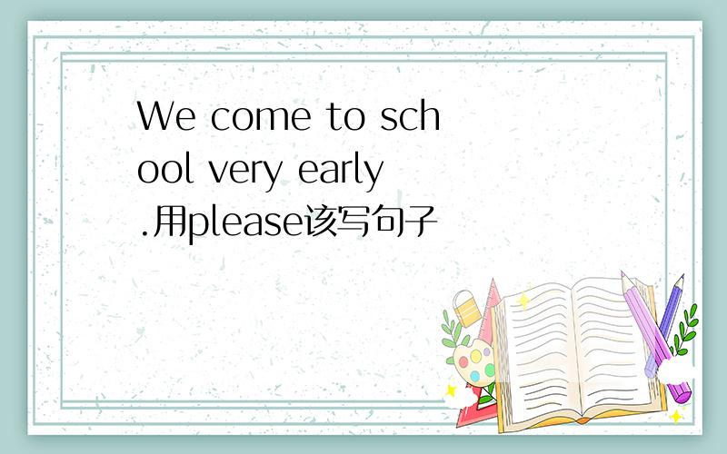 We come to school very early.用please该写句子
