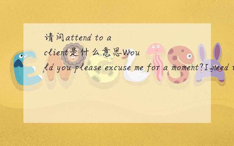 请问attend to a client是什么意思Would you please excuse me for a moment?I need to attend to a client.