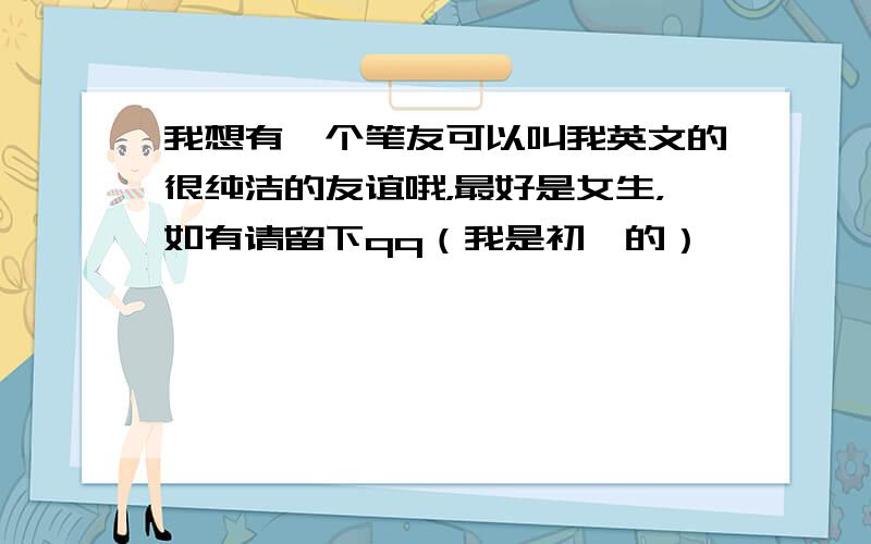 我想有一个笔友可以叫我英文的很纯洁的友谊哦，最好是女生，如有请留下qq（我是初一的）