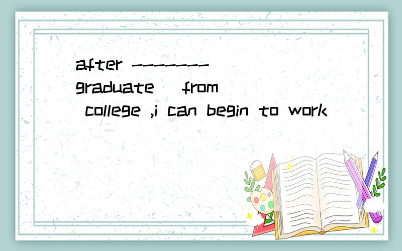 after -------(graduate) from college ,i can begin to work