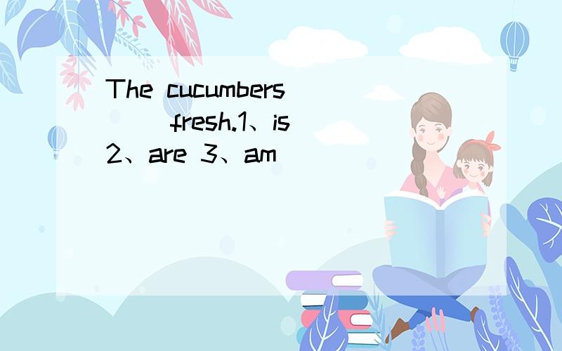 The cucumbers （ ）fresh.1、is 2、are 3、am