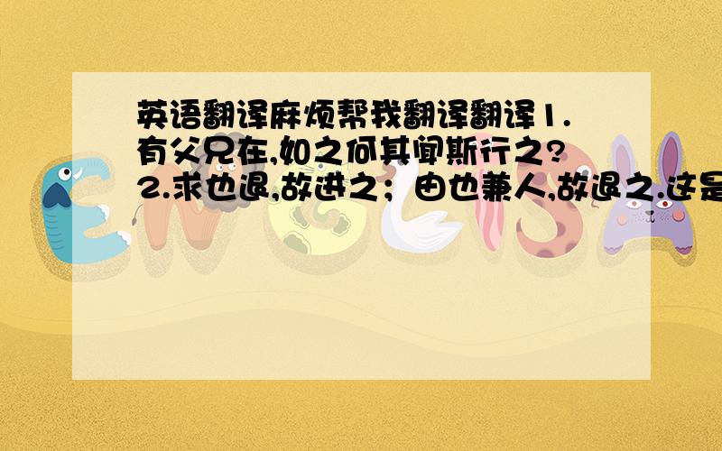 英语翻译麻烦帮我翻译翻译1.有父兄在,如之何其闻斯行之?2.求也退,故进之；由也兼人,故退之.这是哪的呢?表达了些什么呢?