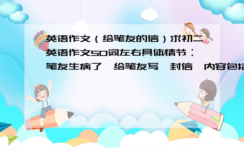 英语作文（给笔友的信）求初二英语作文50词左右具体情节：笔友生病了,给笔友写一封信,内容包括：1.表示慰问2.提出保持健康的建议