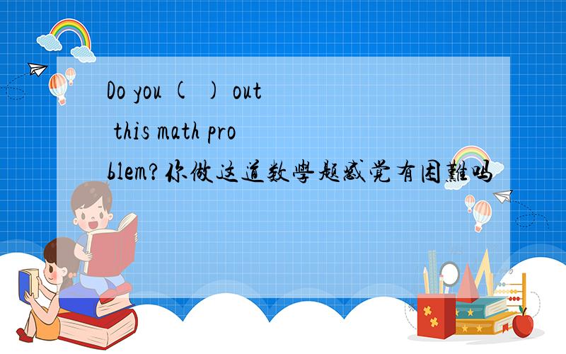 Do you ( ) out this math problem?你做这道数学题感觉有困难吗