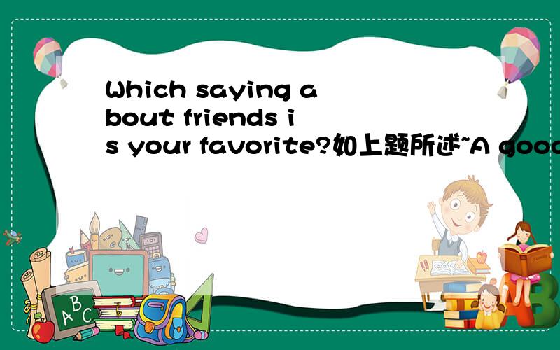 Which saying about friends is your favorite?如上题所述~A good friend is like a mirror.Friends are like books--you don't need a lot of them as long as they're good. 3.My best friend helps to bring out the best in me. 4.A true friend reach