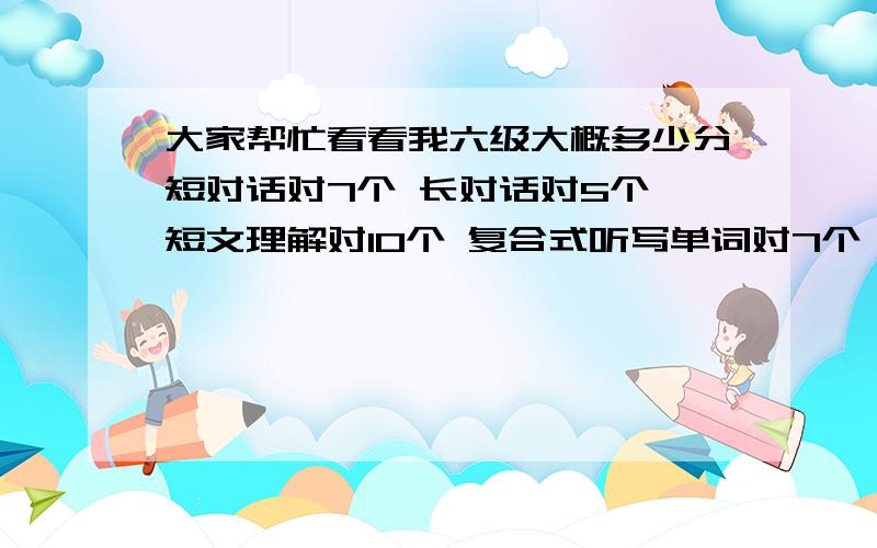 大家帮忙看看我六级大概多少分短对话对7个 长对话对5个 短文理解对10个 复合式听写单词对7个 句子对一个2个快速阅读对10个 短句回答对4个 篇章阅读对9个 完形填空对19个 翻译对2个作文估