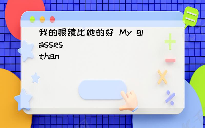 我的眼镜比她的好 My glasses ___ ___ than ___