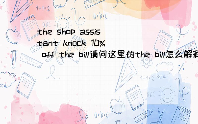 the shop assistant knock 10% off the bill请问这里的the bill怎么解释?