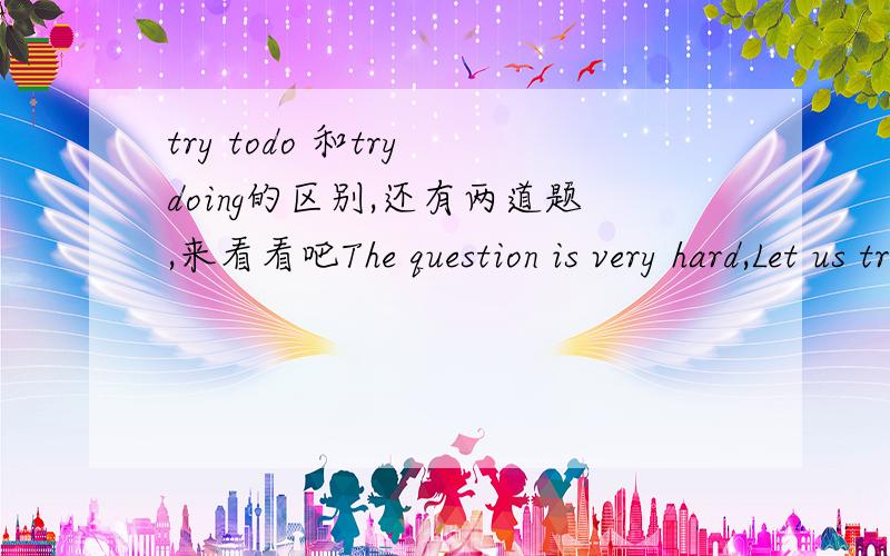 try todo 和try doing的区别,还有两道题,来看看吧The question is very hard,Let us try ()(work)it outYou should try ()(get)here early and ()(not be)late any more用动词的适当形式填空