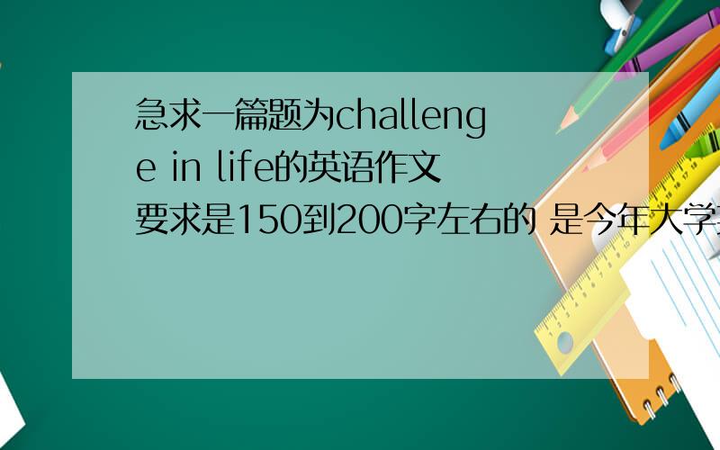 急求一篇题为challenge in life的英语作文要求是150到200字左右的 是今年大学英语期末考的作文题哦~~  我会悬赏我全部的积分!谢谢啦!