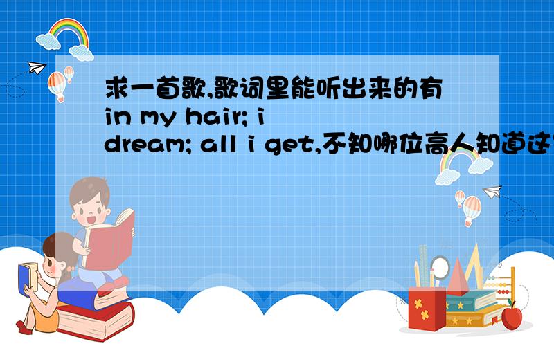 求一首歌,歌词里能听出来的有in my hair; i dream; all i get,不知哪位高人知道这是什么歌这首歌挺熟的,以前也听过英文歌曲