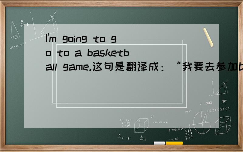 I'm going to go to a basketball game.这句是翻译成：“我要去参加比赛.”还是：“我要去看比赛.”Why?
