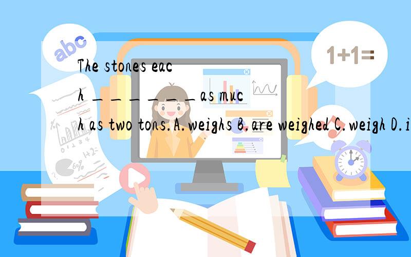 The stones each ______as much as two tons.A.weighs B.are weighed C.weigh D.is weighedeach在主语后,主语是复数,谓语动词就用复数.可是为什么答案选A呢?