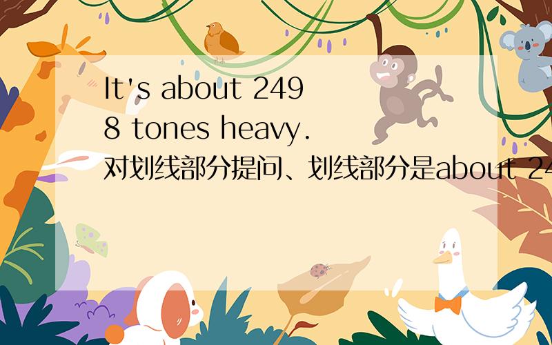 It's about 2498 tones heavy.对划线部分提问、划线部分是about 2498 tons