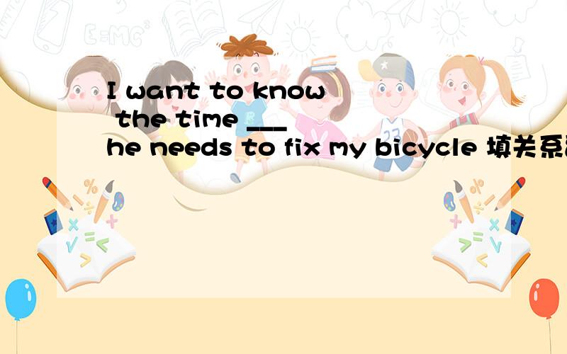 I want to know the time ___ he needs to fix my bicycle 填关系副词或关系代词