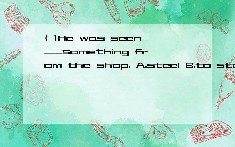 ( )He was seen__something from the shop. A.steel B.to steal C.to be stolen D.stealed 应该选什么?