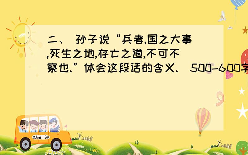 二、 孙子说“兵者,国之大事,死生之地,存亡之道,不可不察也.”体会这段话的含义.（500-600字）请注意字数不少哦~能不能和切入主题啊~我要对这段话的研究或者说对计篇的研究~500-600字