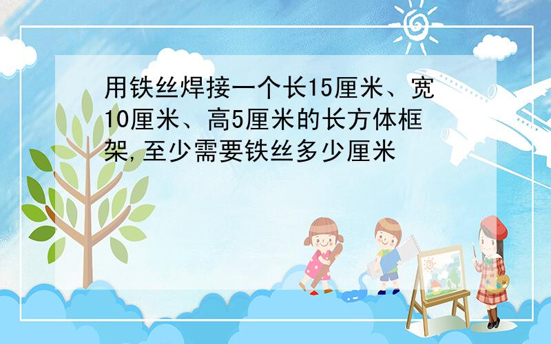 用铁丝焊接一个长15厘米、宽10厘米、高5厘米的长方体框架,至少需要铁丝多少厘米