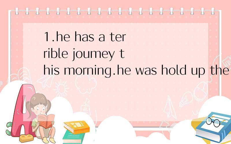 1.he has a terrible joumey this morning.he was hold up the traffic for an hour.