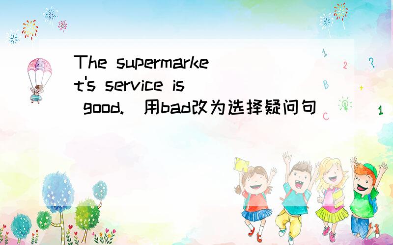 The supermarket's service is good.(用bad改为选择疑问句) _____the supermarket's service____ ___ ___?