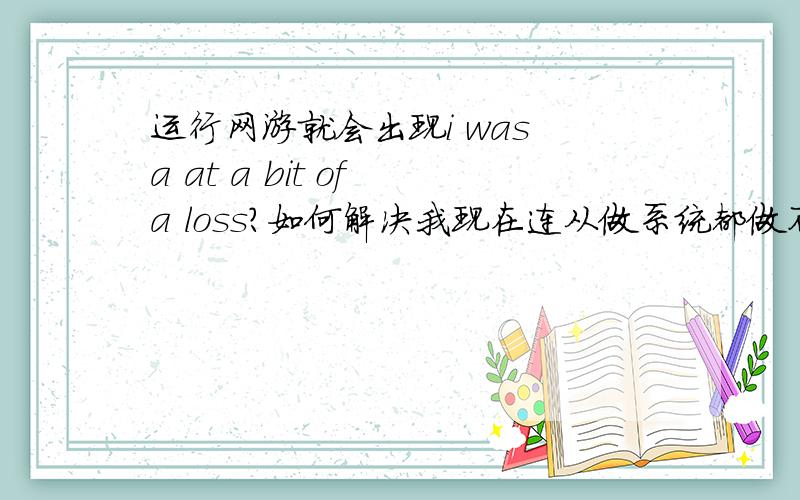 运行网游就会出现i was a at a bit of a loss?如何解决我现在连从做系统都做不了!我的网游是cf wow 街头篮球 我把他们卸载之后在安装问题依旧不能得到解决!郁闷中!入帮解决