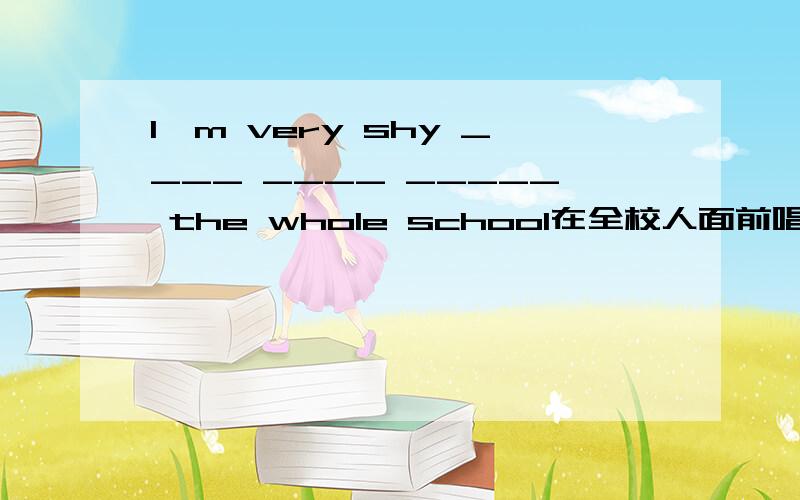 I'm very shy ____ ____ _____ the whole school在全校人面前唱歌我很害羞