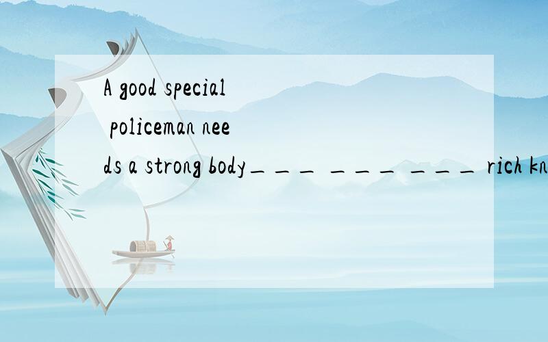 A good special policeman needs a strong body___ ___ ___ rich knowledge and many skills