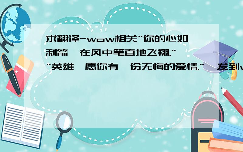 求翻译~wow相关“你的心如利箭,在风中笔直地飞翔.” “英雄,愿你有一份无悔的爱情.”  发到wow版里去没什么回复……转战这里了,大仙比较多~~~~ 麻烦啦^_^敢不敢别用翻译器啊- -~ 用那个我也