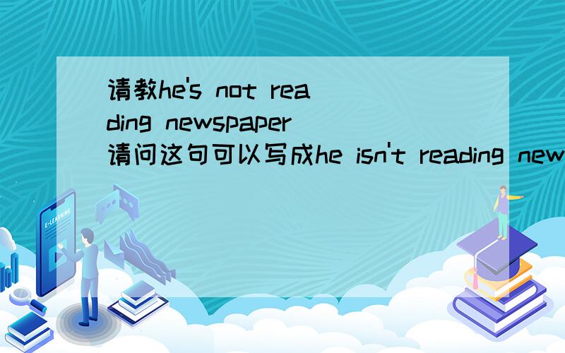 请教he's not reading newspaper请问这句可以写成he isn't reading newspaper吗?