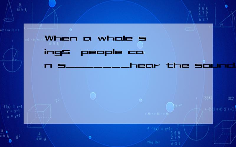 When a whale sings,people can s_______hear the sound.