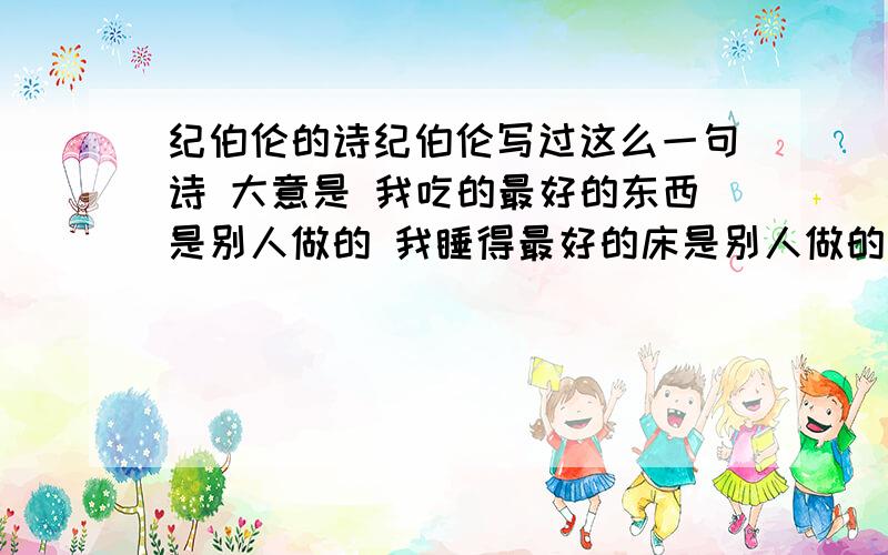 纪伯伦的诗纪伯伦写过这么一句诗 大意是 我吃的最好的东西是别人做的 我睡得最好的床是别人做的 请问这句话的原句是什么