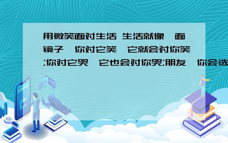 用微笑面对生活 生活就像一面镜子,你对它笑,它就会对你笑;你对它哭,它也会对你哭;朋友,你会选择哭还是笑呢?态度决定一切啊 要乐观啊.