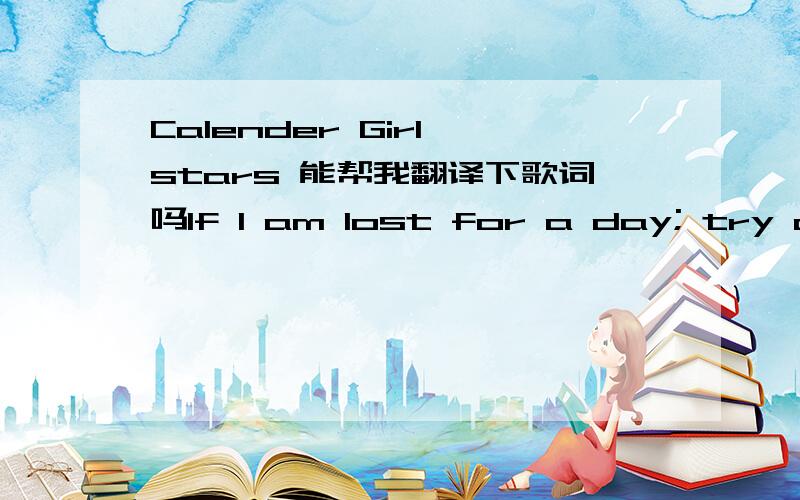 Calender Girl stars 能帮我翻译下歌词吗If I am lost for a day; try and find meBut if I don't come back, then I won't look behind meAll of the things that I thought were so easyJust got harder and harder each dayDecember is the darkest and Jun