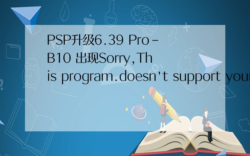 PSP升级6.39 Pro-B10 出现Sorry,This program.doesn't support your FW(0x05000310）之前没升级都是好的,为了玩火影无双,把原来5.03的系统删除了,想装个最新的系统.结果就报错了；步骤我都是按着一步一步来