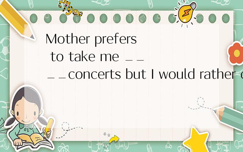 Mother prefers to take me ____concerts but I would rather chat ____ my friends online.