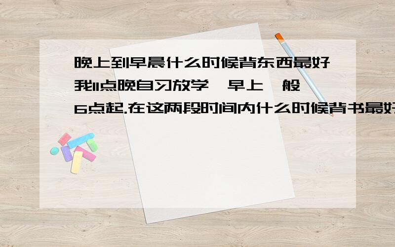 晚上到早晨什么时候背东西最好我11点晚自习放学,早上一般6点起.在这两段时间内什么时候背书最好?早起也好,晚睡也行.