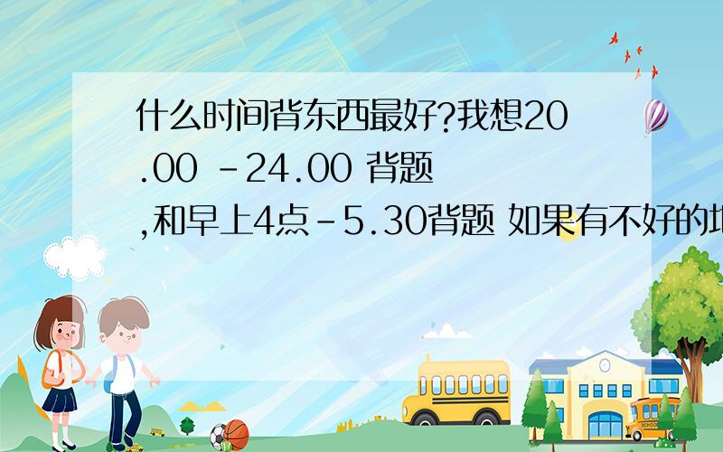 什么时间背东西最好?我想20.00 -24.00 背题 ,和早上4点-5.30背题 如果有不好的地方请告诉我!复制的就不要来了！咱六月份高考！没有时间了！