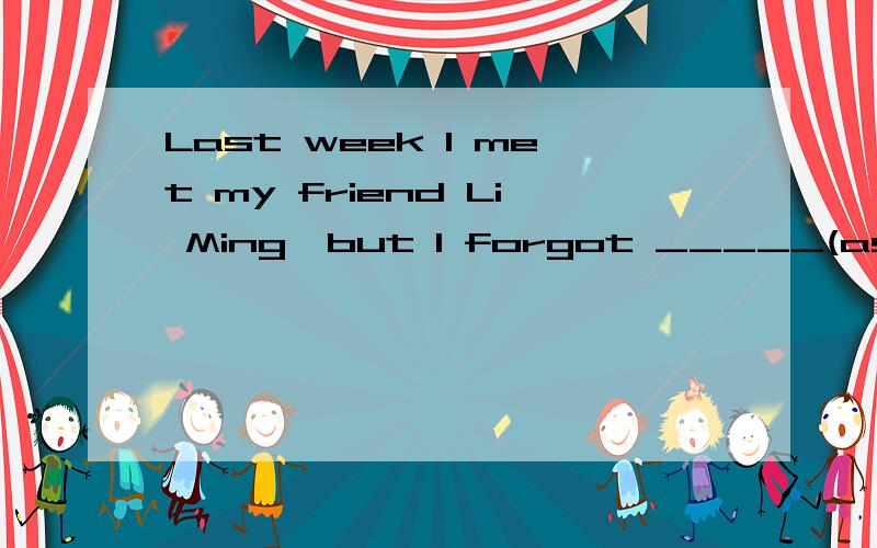 Last week I met my friend Li Ming,but I forgot _____(ask) him for his telephone number填to ask 还是asking 有点不大确定了.