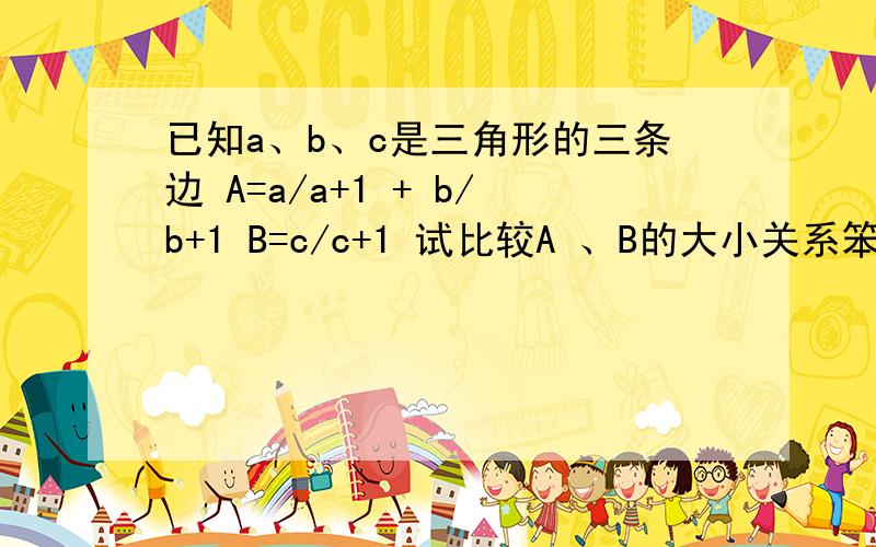 已知a、b、c是三角形的三条边 A=a/a+1 + b/b+1 B=c/c+1 试比较A 、B的大小关系笨人万分感谢