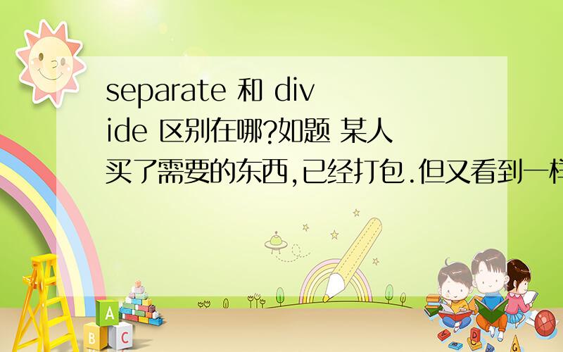 separate 和 divide 区别在哪?如题 某人买了需要的东西,已经打包.但又看到一样喜欢的东西,也要打包.不装在一起,要分开装.该用哪个单词?