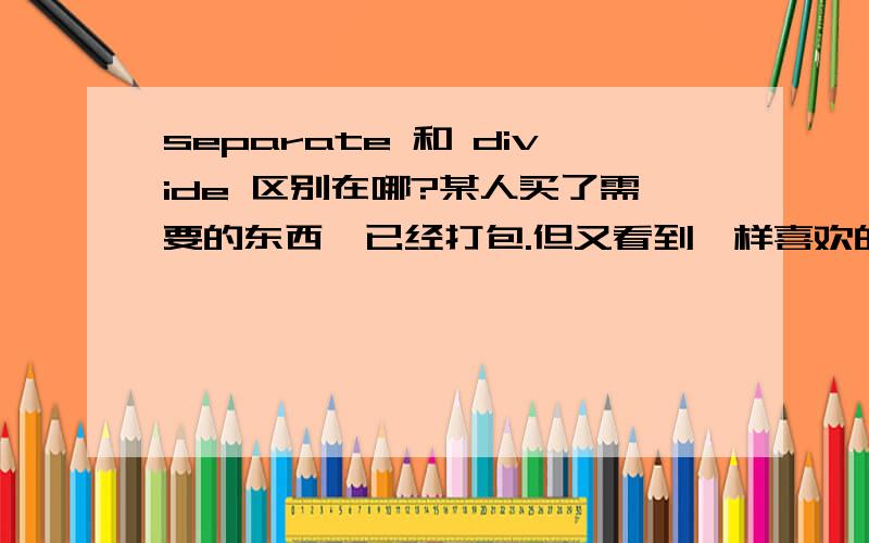 separate 和 divide 区别在哪?某人买了需要的东西,已经打包.但又看到一样喜欢的东西,也要打包.不装在一起,要分开装.该用哪个单词?