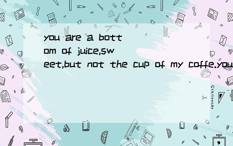 you are a bottom of juice,sweet,but not the cup of my coffe.you are a bottom of juice, sweet, but not the cup of my coffe.以上是我一个朋友发给我的,请问是什么意思.我喜欢这个人,他是给我答复的话,请大虾帮我解释清