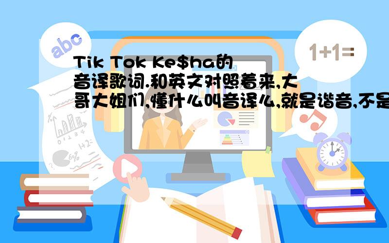 Tik Tok Ke$ha的音译歌词.和英文对照着来,大哥大姐们,懂什么叫音译么,就是谐音,不是要原来的英文歌词,原来歌词那个音乐软件没有啊,真是的,愁死我了